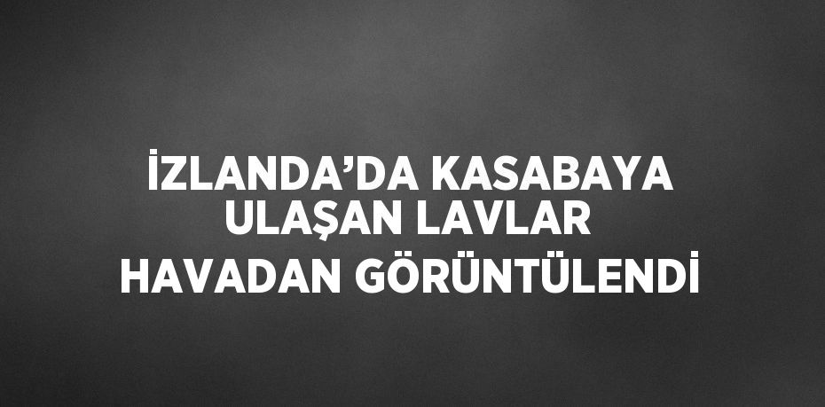 İZLANDA’DA KASABAYA ULAŞAN LAVLAR HAVADAN GÖRÜNTÜLENDİ