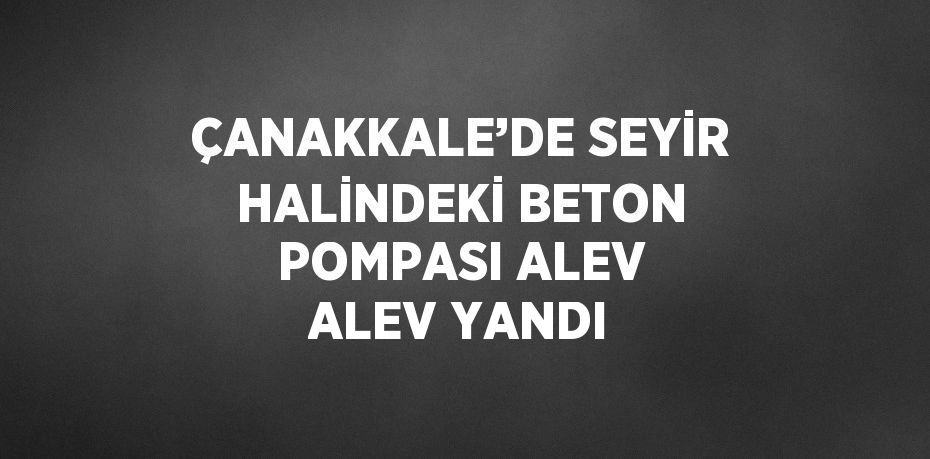 ÇANAKKALE’DE SEYİR HALİNDEKİ BETON POMPASI ALEV ALEV YANDI