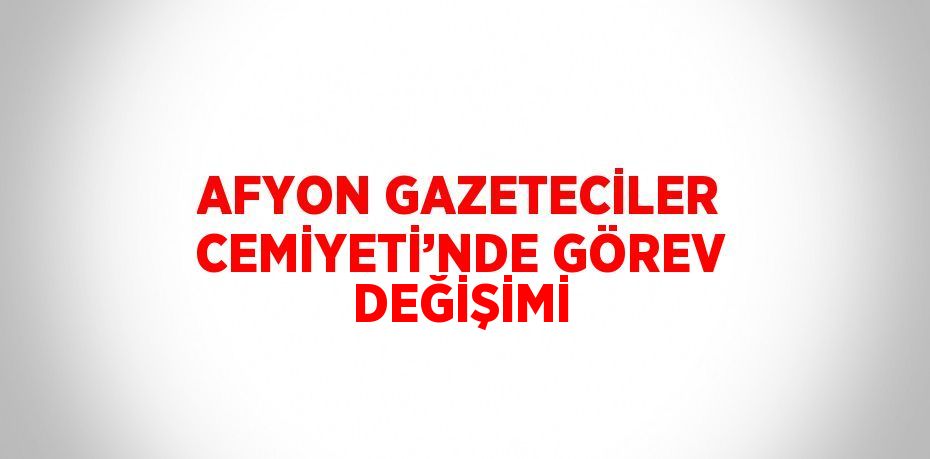 AFYON GAZETECİLER CEMİYETİ’NDE GÖREV DEĞİŞİMİ