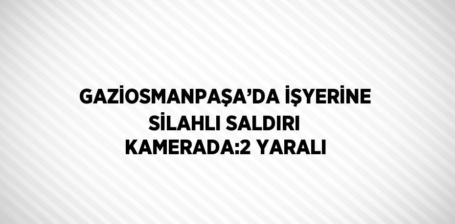 GAZİOSMANPAŞA’DA İŞYERİNE SİLAHLI SALDIRI KAMERADA:2 YARALI