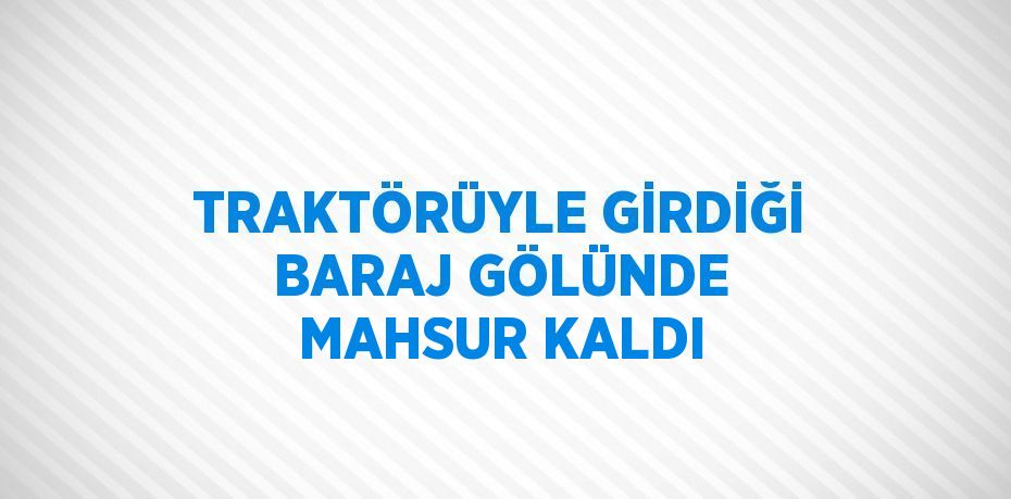 TRAKTÖRÜYLE GİRDİĞİ BARAJ GÖLÜNDE MAHSUR KALDI