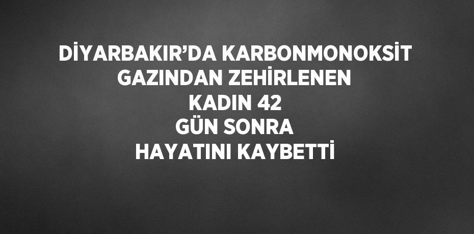 DİYARBAKIR’DA KARBONMONOKSİT GAZINDAN ZEHİRLENEN KADIN 42 GÜN SONRA HAYATINI KAYBETTİ