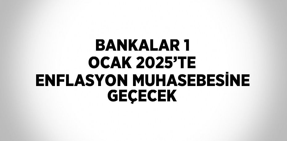 BANKALAR 1 OCAK 2025’TE ENFLASYON MUHASEBESİNE GEÇECEK