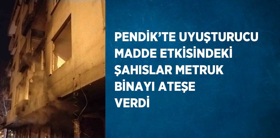 PENDİK’TE UYUŞTURUCU MADDE ETKİSİNDEKİ ŞAHISLAR METRUK BİNAYI ATEŞE VERDİ