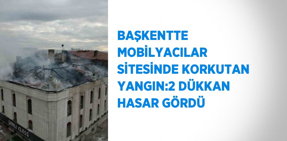 BAŞKENTTE MOBİLYACILAR SİTESİNDE KORKUTAN YANGIN:2 DÜKKAN HASAR GÖRDÜ