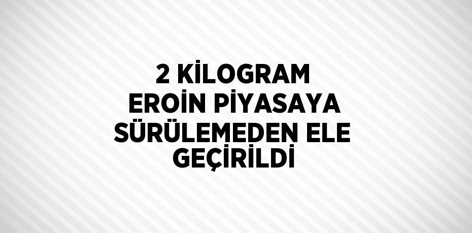 2 KİLOGRAM EROİN PİYASAYA SÜRÜLEMEDEN ELE GEÇİRİLDİ