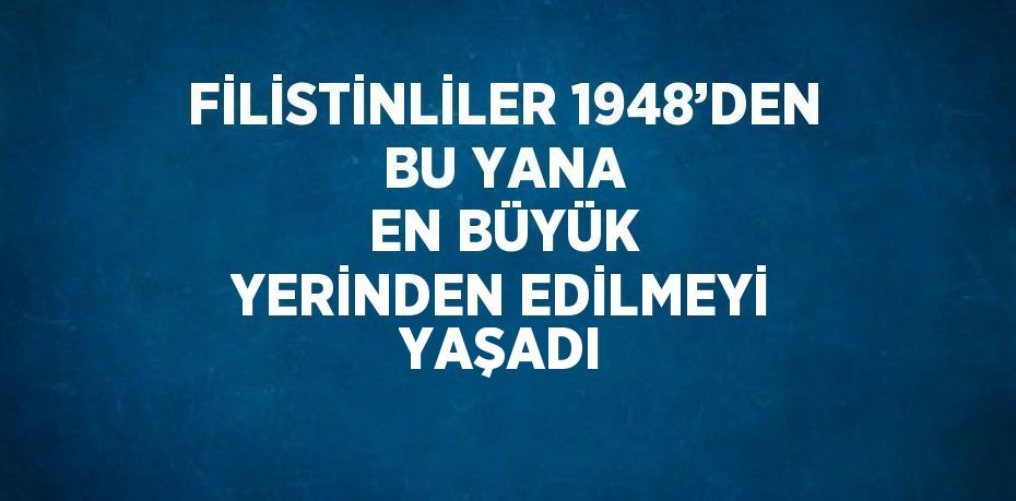 FİLİSTİNLİLER 1948’DEN BU YANA EN BÜYÜK YERİNDEN EDİLMEYİ YAŞADI