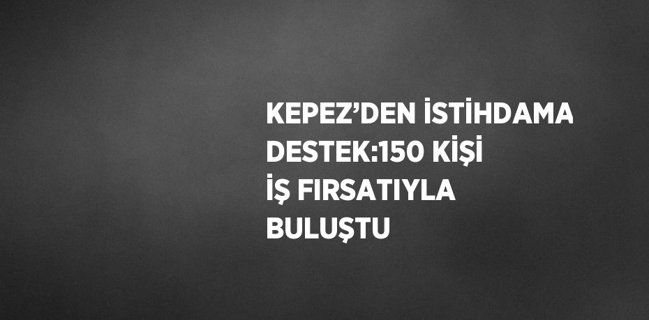 KEPEZ’DEN İSTİHDAMA DESTEK:150 KİŞİ İŞ FIRSATIYLA BULUŞTU