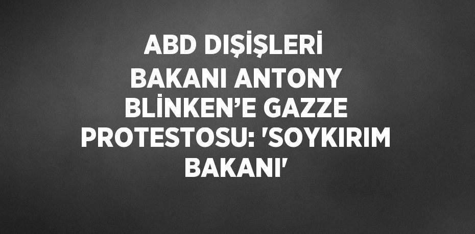 ABD DIŞİŞLERİ BAKANI ANTONY BLİNKEN’E GAZZE PROTESTOSU: 'SOYKIRIM BAKANI'