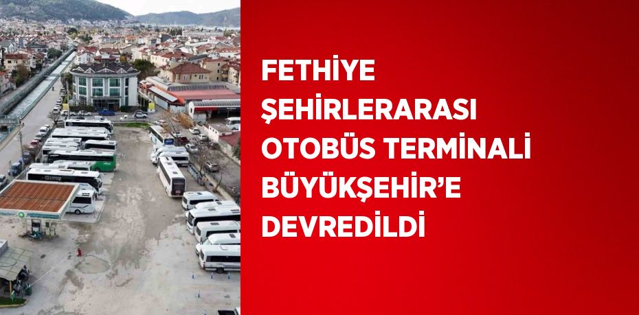 FETHİYE ŞEHİRLERARASI OTOBÜS TERMİNALİ BÜYÜKŞEHİR’E DEVREDİLDİ