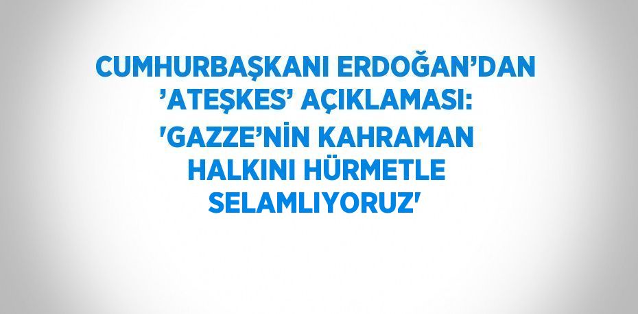 CUMHURBAŞKANI ERDOĞAN’DAN ’ATEŞKES’ AÇIKLAMASI: 'GAZZE’NİN KAHRAMAN HALKINI HÜRMETLE SELAMLIYORUZ'