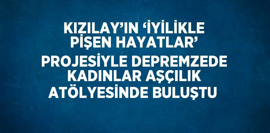 KIZILAY’IN ‘İYİLİKLE PİŞEN HAYATLAR’ PROJESİYLE DEPREMZEDE KADINLAR AŞÇILIK ATÖLYESİNDE BULUŞTU