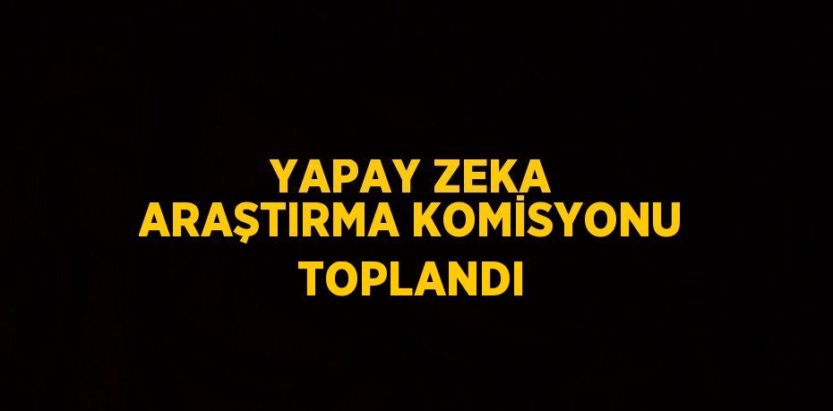 YAPAY ZEKA ARAŞTIRMA KOMİSYONU TOPLANDI