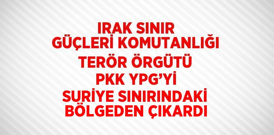 IRAK SINIR GÜÇLERİ KOMUTANLIĞI TERÖR ÖRGÜTÜ PKK YPG’Yİ SURİYE SINIRINDAKİ BÖLGEDEN ÇIKARDI