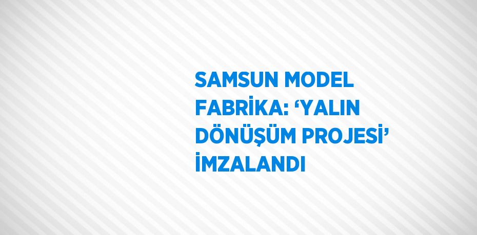 SAMSUN MODEL FABRİKA: ‘YALIN DÖNÜŞÜM PROJESİ’ İMZALANDI