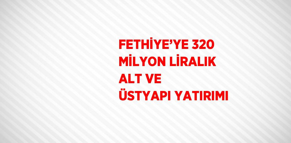 FETHİYE’YE 320 MİLYON LİRALIK ALT VE ÜSTYAPI YATIRIMI