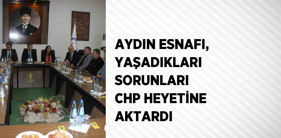 AYDIN ESNAFI, YAŞADIKLARI SORUNLARI CHP HEYETİNE AKTARDI