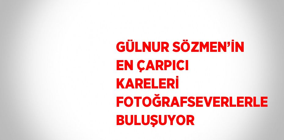 GÜLNUR SÖZMEN’İN EN ÇARPICI KARELERİ FOTOĞRAFSEVERLERLE BULUŞUYOR