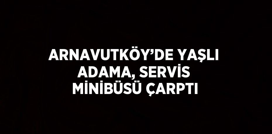 ARNAVUTKÖY’DE YAŞLI ADAMA, SERVİS MİNİBÜSÜ ÇARPTI