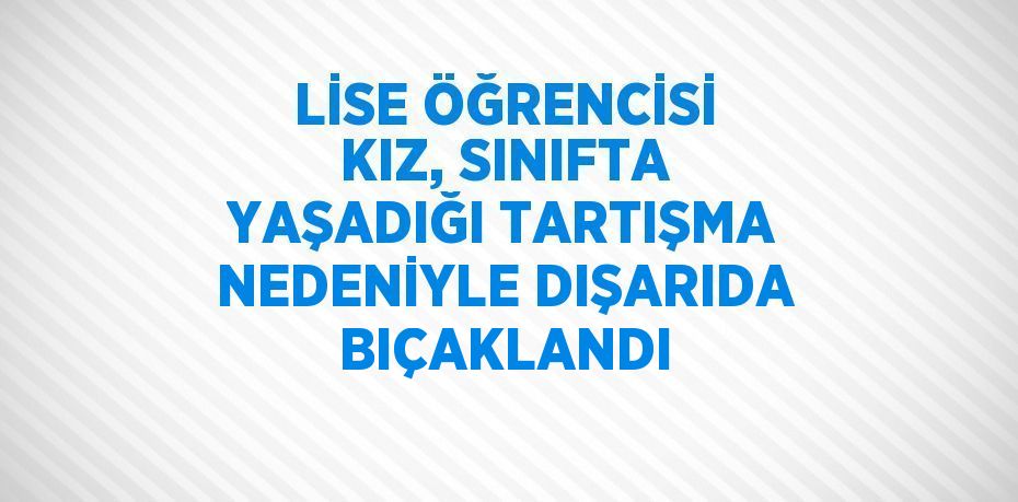 LİSE ÖĞRENCİSİ KIZ, SINIFTA YAŞADIĞI TARTIŞMA NEDENİYLE DIŞARIDA BIÇAKLANDI