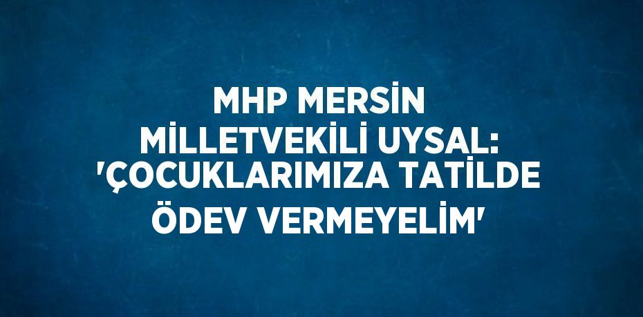 MHP MERSİN MİLLETVEKİLİ UYSAL: 'ÇOCUKLARIMIZA TATİLDE ÖDEV VERMEYELİM'