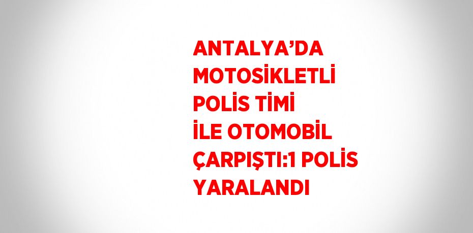 ANTALYA’DA MOTOSİKLETLİ POLİS TİMİ İLE OTOMOBİL ÇARPIŞTI:1 POLİS YARALANDI