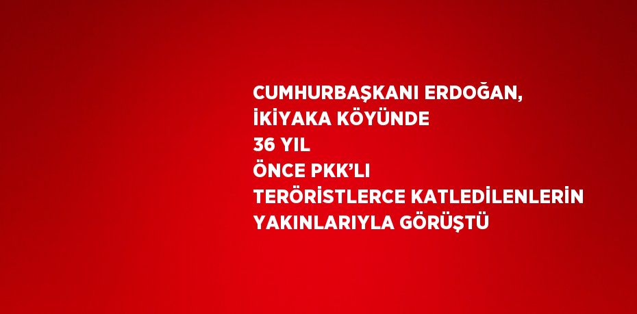 CUMHURBAŞKANI ERDOĞAN, İKİYAKA KÖYÜNDE 36 YIL ÖNCE PKK’LI TERÖRİSTLERCE KATLEDİLENLERİN YAKINLARIYLA GÖRÜŞTÜ