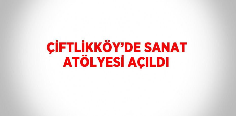 ÇİFTLİKKÖY’DE SANAT ATÖLYESİ AÇILDI