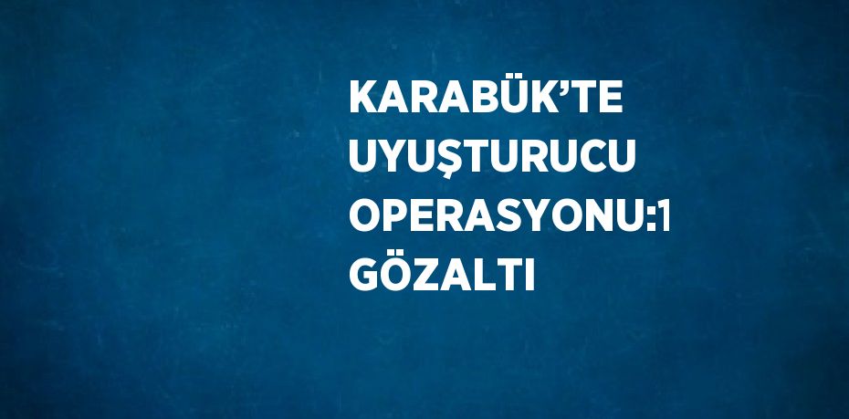 KARABÜK’TE UYUŞTURUCU OPERASYONU:1 GÖZALTI