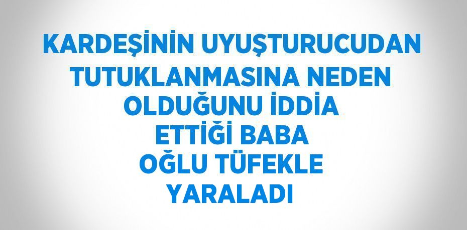 KARDEŞİNİN UYUŞTURUCUDAN TUTUKLANMASINA NEDEN OLDUĞUNU İDDİA ETTİĞİ BABA OĞLU TÜFEKLE YARALADI