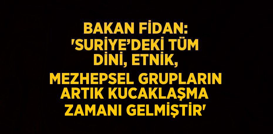 BAKAN FİDAN: 'SURİYE’DEKİ TÜM DİNİ, ETNİK, MEZHEPSEL GRUPLARIN ARTIK KUCAKLAŞMA ZAMANI GELMİŞTİR'