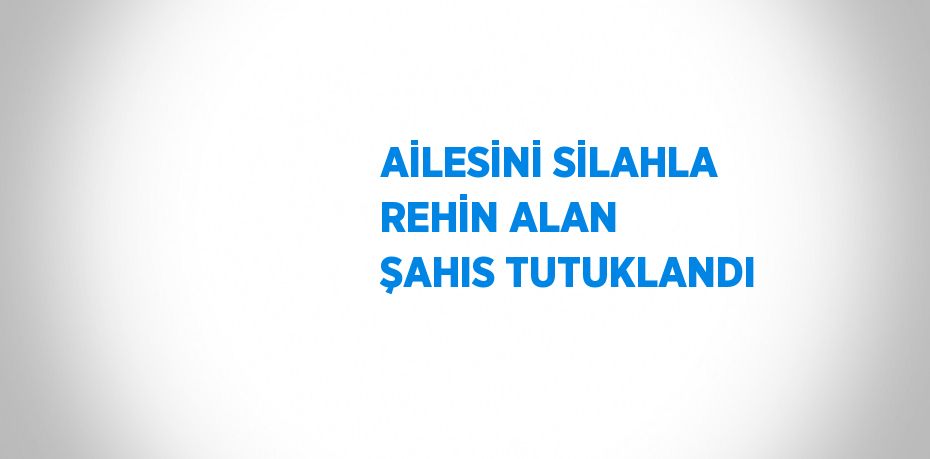 AİLESİNİ SİLAHLA REHİN ALAN ŞAHIS TUTUKLANDI