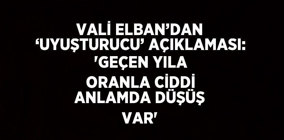 VALİ ELBAN’DAN ‘UYUŞTURUCU’ AÇIKLAMASI: 'GEÇEN YILA ORANLA CİDDİ ANLAMDA DÜŞÜŞ VAR'