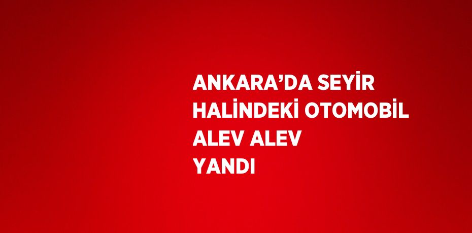 ANKARA’DA SEYİR HALİNDEKİ OTOMOBİL ALEV ALEV YANDI