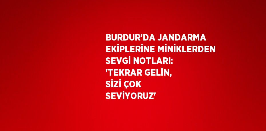 BURDUR’DA JANDARMA EKİPLERİNE MİNİKLERDEN SEVGİ NOTLARI: 'TEKRAR GELİN, SİZİ ÇOK SEVİYORUZ'