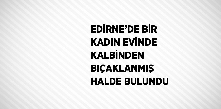 EDİRNE’DE BİR KADIN EVİNDE KALBİNDEN BIÇAKLANMIŞ HALDE BULUNDU