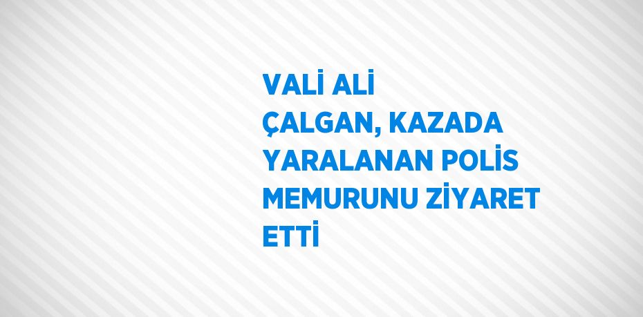 VALİ ALİ ÇALGAN, KAZADA YARALANAN POLİS MEMURUNU ZİYARET ETTİ