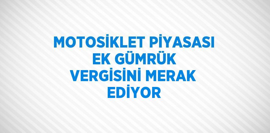 MOTOSİKLET PİYASASI EK GÜMRÜK VERGİSİNİ MERAK EDİYOR