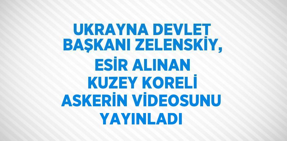 UKRAYNA DEVLET BAŞKANI ZELENSKİY, ESİR ALINAN KUZEY KORELİ ASKERİN VİDEOSUNU YAYINLADI