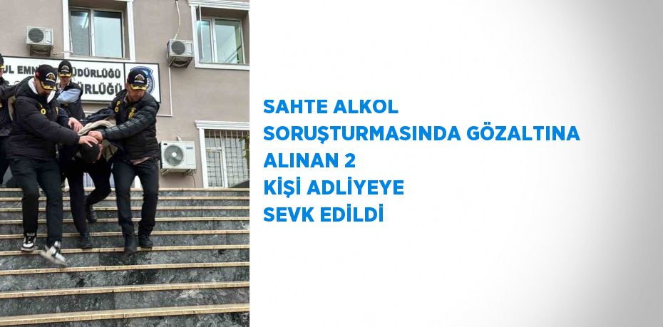 SAHTE ALKOL SORUŞTURMASINDA GÖZALTINA ALINAN 2 KİŞİ ADLİYEYE SEVK EDİLDİ