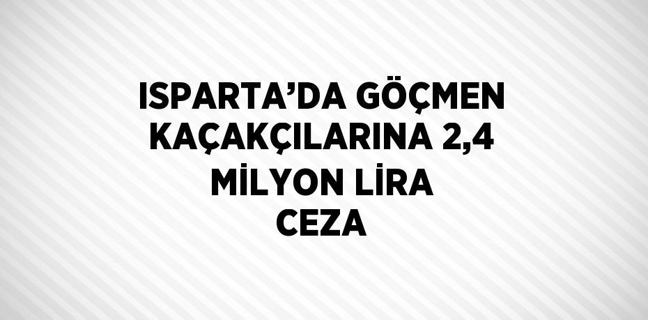 ISPARTA’DA GÖÇMEN KAÇAKÇILARINA 2,4 MİLYON LİRA CEZA