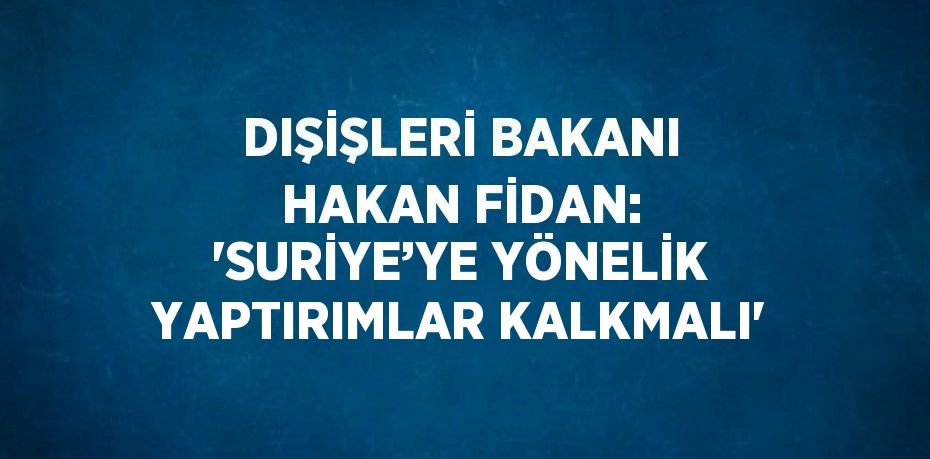 DIŞİŞLERİ BAKANI HAKAN FİDAN: 'SURİYE’YE YÖNELİK YAPTIRIMLAR KALKMALI'