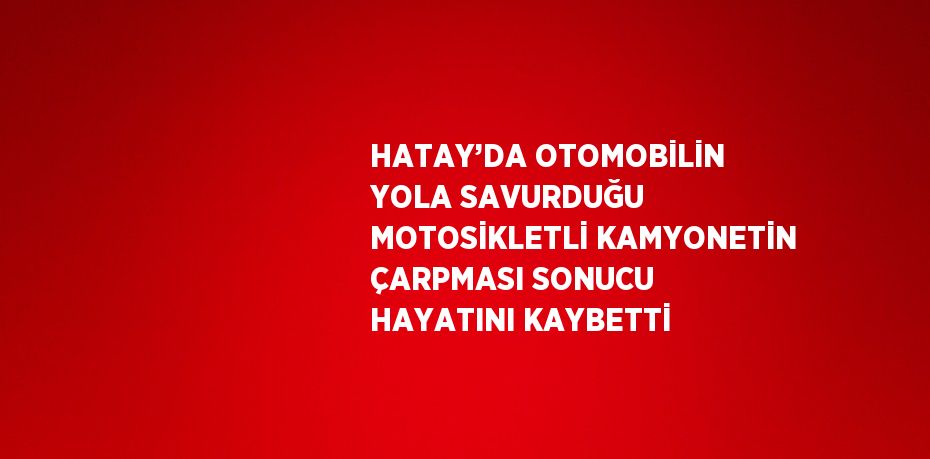 HATAY’DA OTOMOBİLİN YOLA SAVURDUĞU MOTOSİKLETLİ KAMYONETİN ÇARPMASI SONUCU HAYATINI KAYBETTİ