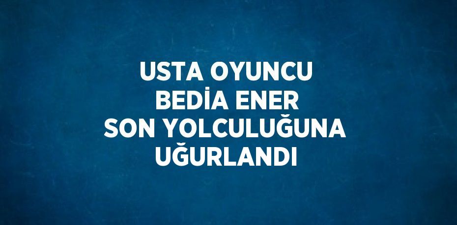 USTA OYUNCU BEDİA ENER SON YOLCULUĞUNA UĞURLANDI