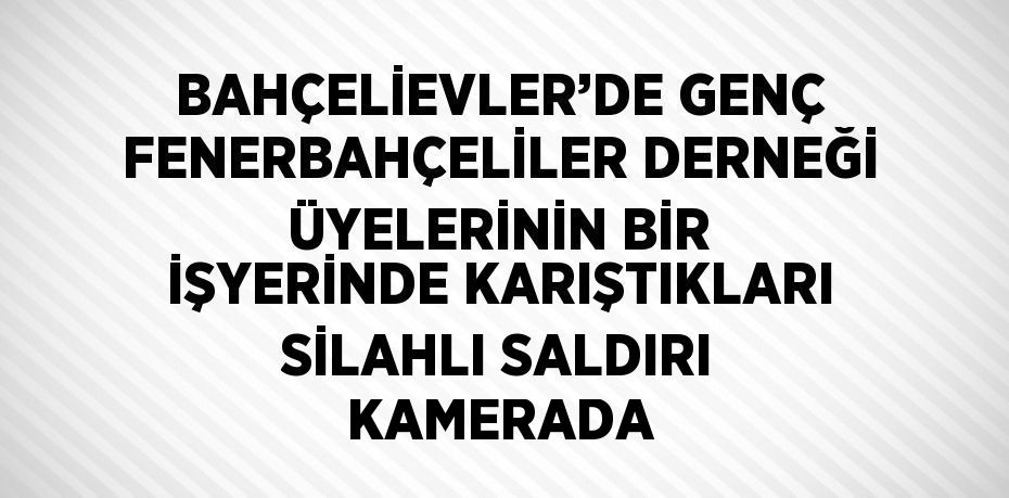 BAHÇELİEVLER’DE GENÇ FENERBAHÇELİLER DERNEĞİ ÜYELERİNİN BİR İŞYERİNDE KARIŞTIKLARI SİLAHLI SALDIRI KAMERADA