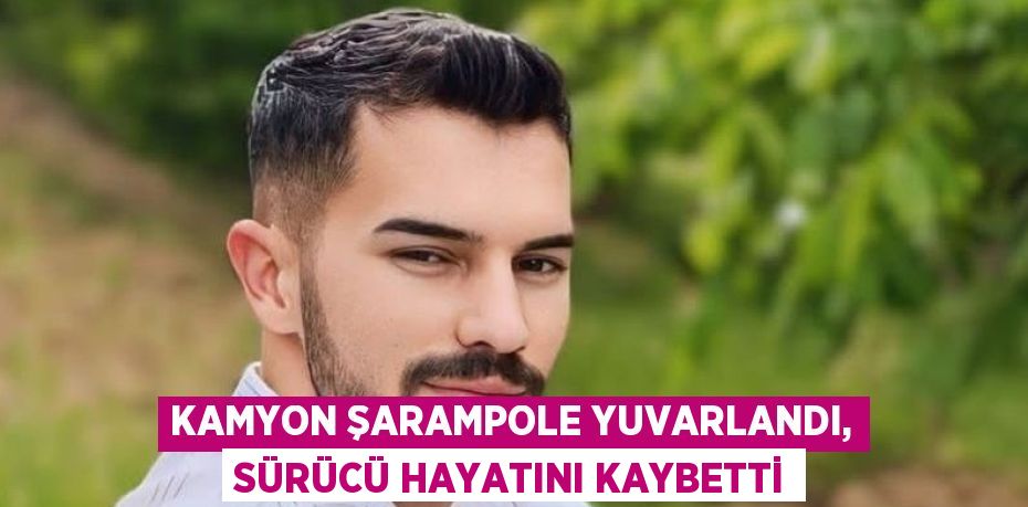 KAMYON ŞARAMPOLE YUVARLANDI, SÜRÜCÜ HAYATINI KAYBETTİ