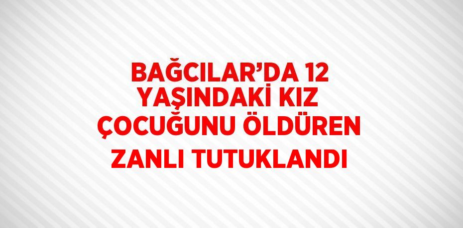 BAĞCILAR’DA 12 YAŞINDAKİ KIZ ÇOCUĞUNU ÖLDÜREN ZANLI TUTUKLANDI