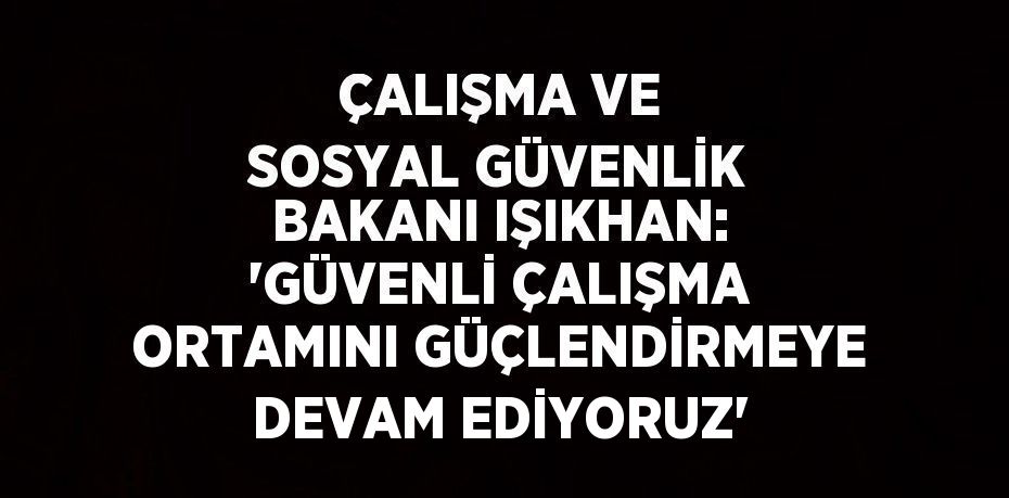 ÇALIŞMA VE SOSYAL GÜVENLİK BAKANI IŞIKHAN: 'GÜVENLİ ÇALIŞMA ORTAMINI GÜÇLENDİRMEYE DEVAM EDİYORUZ'