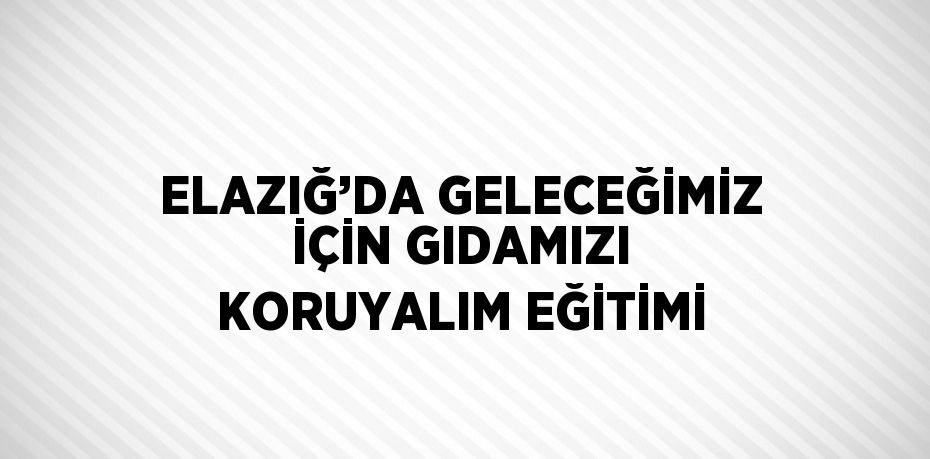 ELAZIĞ’DA GELECEĞİMİZ İÇİN GIDAMIZI KORUYALIM EĞİTİMİ