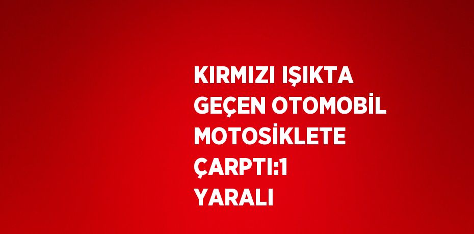 KIRMIZI IŞIKTA GEÇEN OTOMOBİL MOTOSİKLETE ÇARPTI:1 YARALI